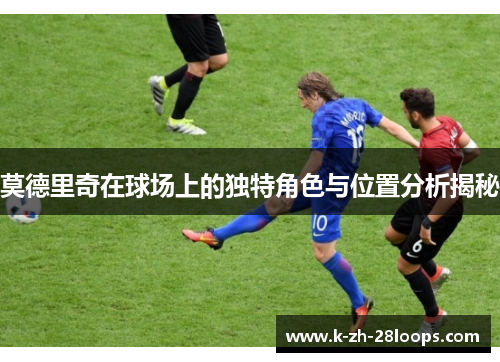 莫德里奇在球场上的独特角色与位置分析揭秘