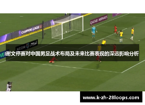 谢文停赛对中国男足战术布局及未来比赛表现的深远影响分析