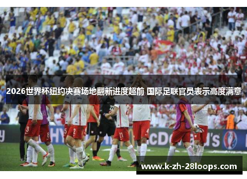 2026世界杯纽约决赛场地翻新进度超前 国际足联官员表示高度满意